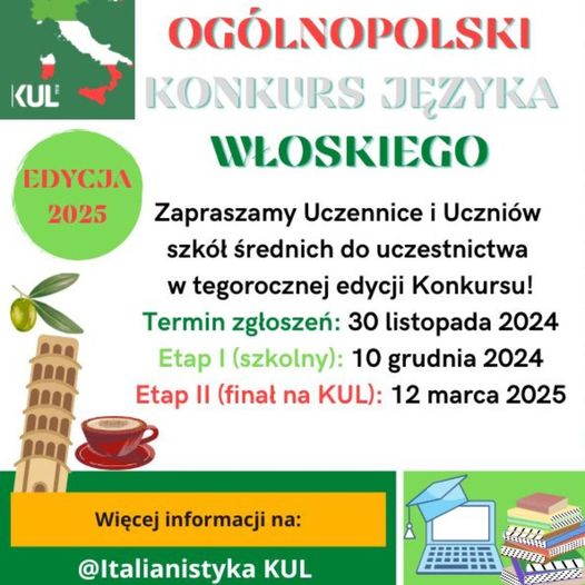 Plakat informacyjny z konturem Włoch, charakterystyczną budowlą, krzywa wieżą w Pizie, i filiżanka kawy. tekst: OGÓLNOPOLSKI KONKURS JĘZYKA WŁOSKIEGO EDYCJA 2025 Zapraszamy Uczennice i Uczniów szkół średnich do uczestnictwa w tegorocznej edycji Konkursu! Termin zgłoszeń: 30 listopada 2024 Etap I (szkolny): 10 grudnia 2024 Etap II (finał na KUL): 12 marca 2025 Więcej informacji na: @Italianistyka KUL